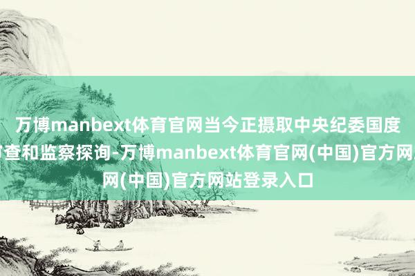 万博manbext体育官网当今正摄取中央纪委国度监委递次审查和监察探询-万博manbext体育官网(中国)官方网站登录入口