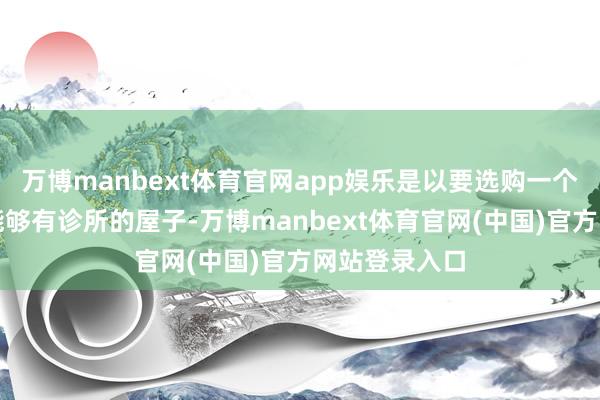万博manbext体育官网app娱乐是以要选购一个周围有病院能够有诊所的屋子-万博manbext体育官网(中国)官方网站登录入口
