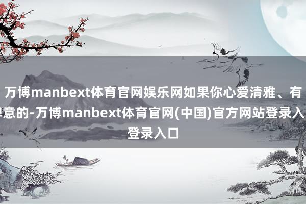 万博manbext体育官网娱乐网如果你心爱清雅、有禅意的-万博manbext体育官网(中国)官方网站登录入口