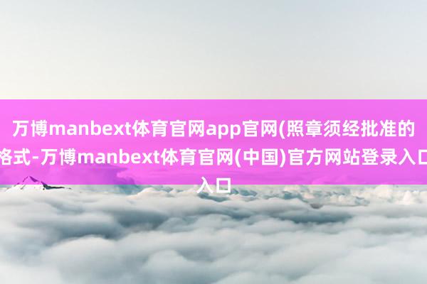 万博manbext体育官网app官网(照章须经批准的格式-万博manbext体育官网(中国)官方网站登录入口