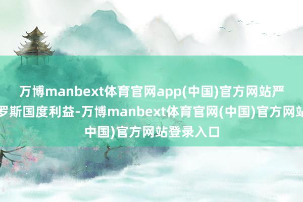 万博manbext体育官网app(中国)官方网站严重挫伤俄罗斯国度利益-万博manbext体育官网(中国)官方网站登录入口