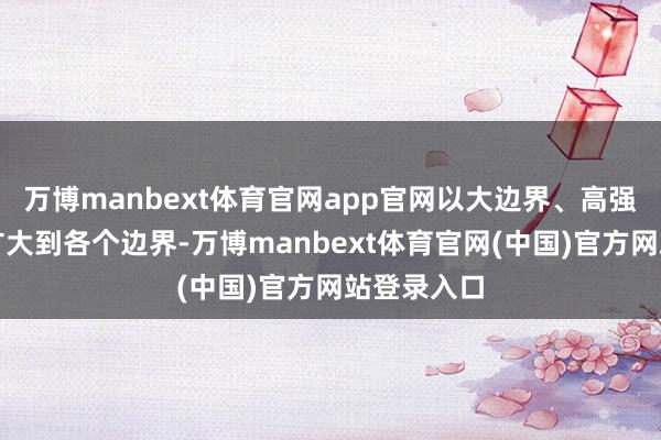 万博manbext体育官网app官网以大边界、高强度的姿色扩大到各个边界-万博manbext体育官网(中国)官方网站登录入口