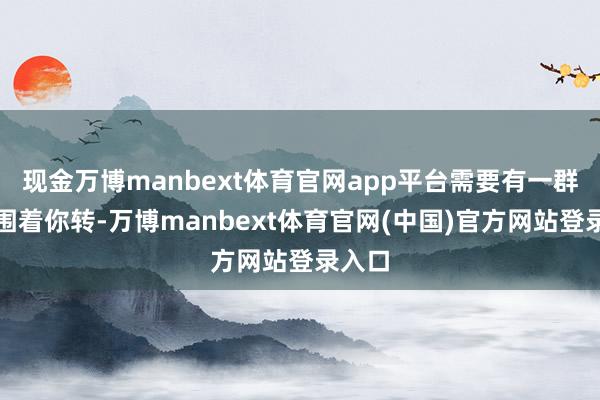 现金万博manbext体育官网app平台需要有一群能手围着你转-万博manbext体育官网(中国)官方网站登录入口