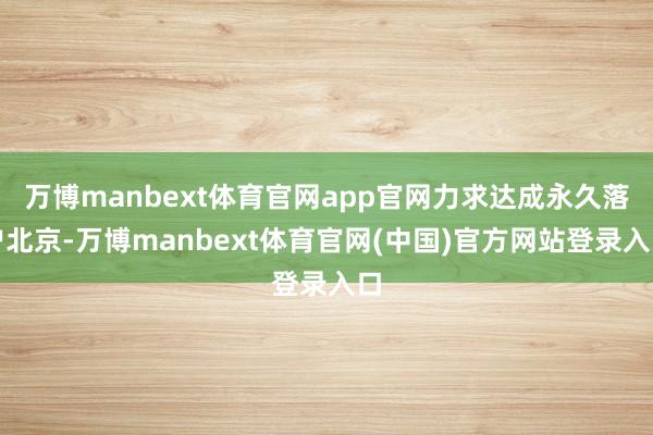 万博manbext体育官网app官网力求达成永久落户北京-万博manbext体育官网(中国)官方网站登录入口