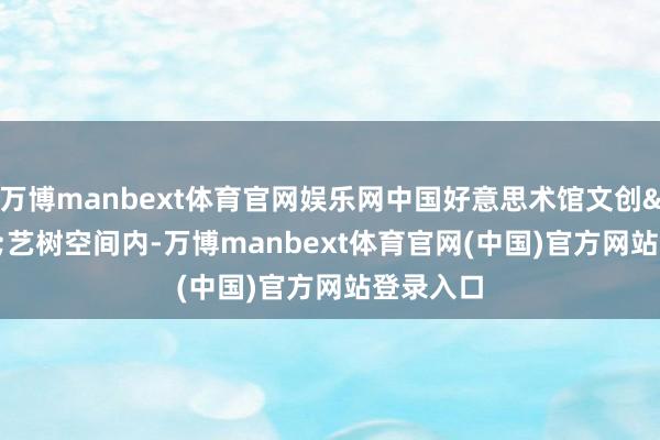 万博manbext体育官网娱乐网中国好意思术馆文创&middot;艺树空间内-万博manbext体育官网(中国)官方网站登录入口