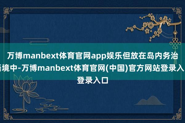 万博manbext体育官网app娱乐但放在岛内务治语境中-万博manbext体育官网(中国)官方网站登录入口
