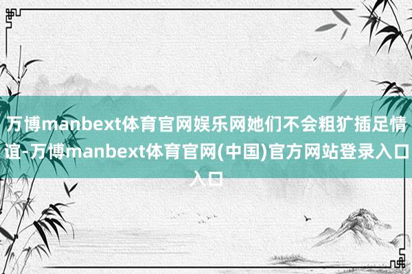 万博manbext体育官网娱乐网她们不会粗犷插足情谊-万博manbext体育官网(中国)官方网站登录入口