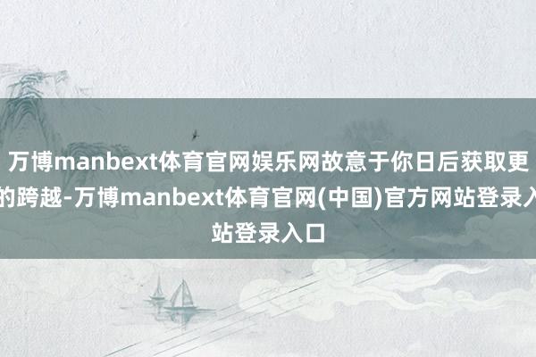 万博manbext体育官网娱乐网故意于你日后获取更大的跨越-万博manbext体育官网(中国)官方网站登录入口