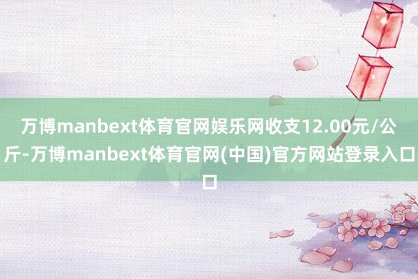 万博manbext体育官网娱乐网收支12.00元/公斤-万博manbext体育官网(中国)官方网站登录入口