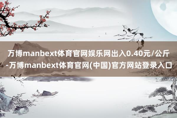 万博manbext体育官网娱乐网出入0.40元/公斤-万博manbext体育官网(中国)官方网站登录入口