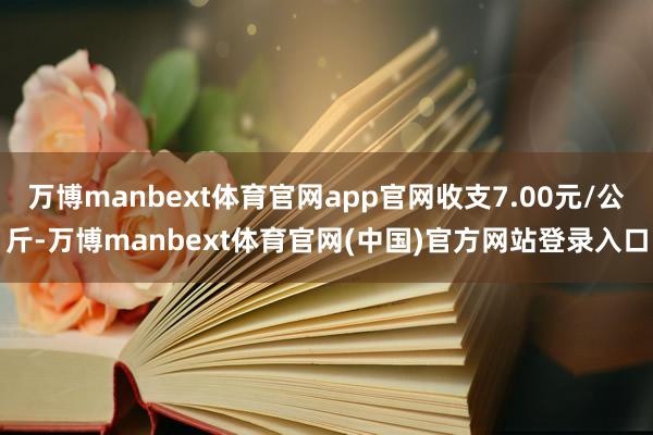万博manbext体育官网app官网收支7.00元/公斤-万博manbext体育官网(中国)官方网站登录入口