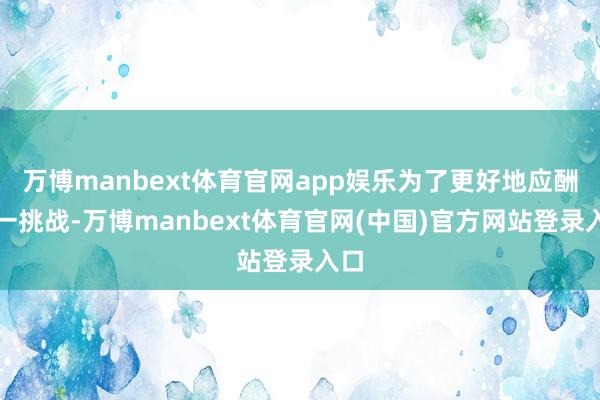 万博manbext体育官网app娱乐为了更好地应酬这一挑战-万博manbext体育官网(中国)官方网站登录入口