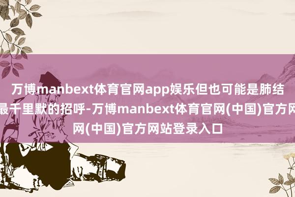 万博manbext体育官网app娱乐但也可能是肺结核最典型、最千里默的招呼-万博manbext体育官网(中国)官方网站登录入口