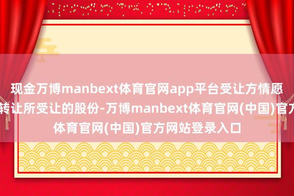 现金万博manbext体育官网app平台受让方情愿在12个月内不转让所受让的股份-万博manbext体育官网(中国)官方网站登录入口