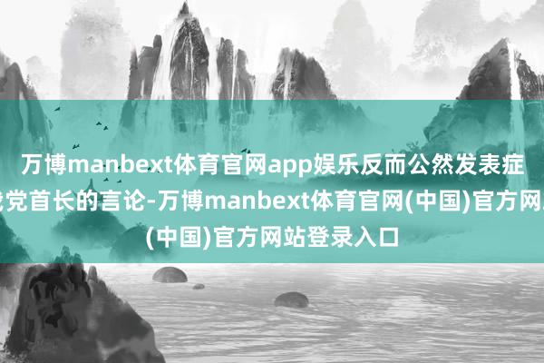 万博manbext体育官网app娱乐反而公然发表症结和谴责我党首长的言论-万博manbext体育官网(中国)官方网站登录入口