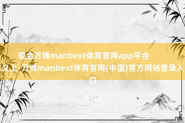 现金万博manbext体育官网app平台        名义上-万博manbext体育官网(中国)官方网站登录入口