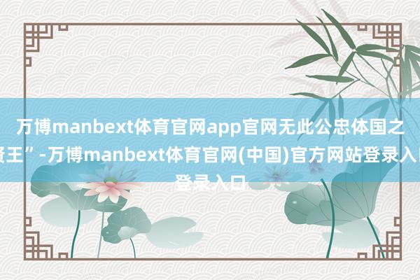 万博manbext体育官网app官网无此公忠体国之贤王”-万博manbext体育官网(中国)官方网站登录入口