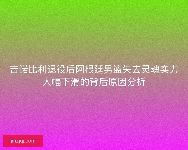 吉诺比利退役后阿根廷男篮失去灵魂实力大幅下滑的背后原因分析