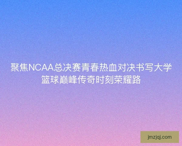 聚焦NCAA总决赛青春热血对决书写大学篮球巅峰传奇时刻荣耀路