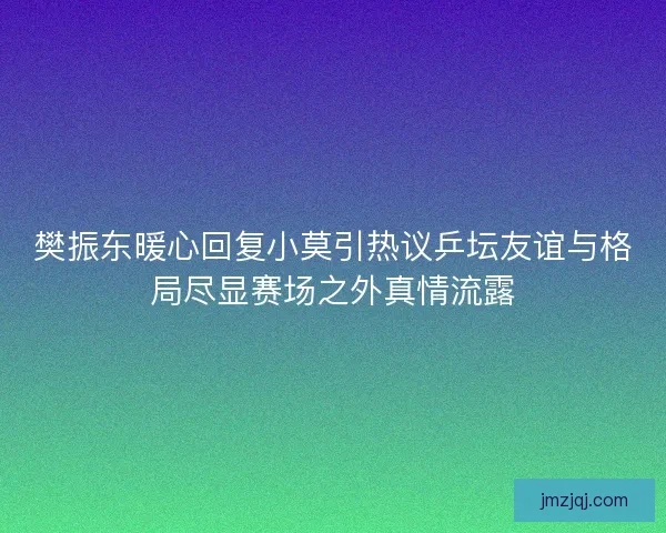 樊振东暖心回复小莫引热议乒坛友谊与格局尽显赛场之外真情流露