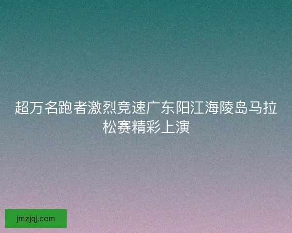 超万名跑者激烈竞速广东阳江海陵岛马拉松赛精彩上演
