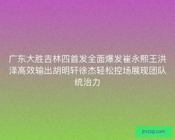 广东大胜吉林四首发全面爆发崔永熙王洪泽高效输出胡明轩徐杰轻松控场展现团队统治力